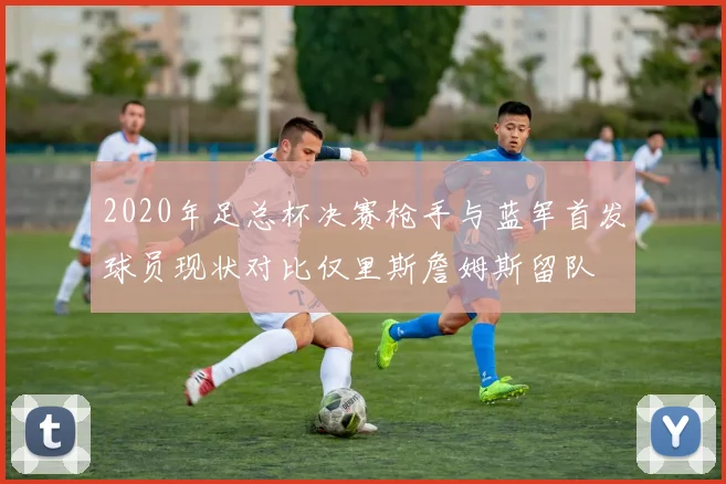 2020年足总杯决赛枪手与蓝军首发球员现状对比仅里斯詹姆斯留队