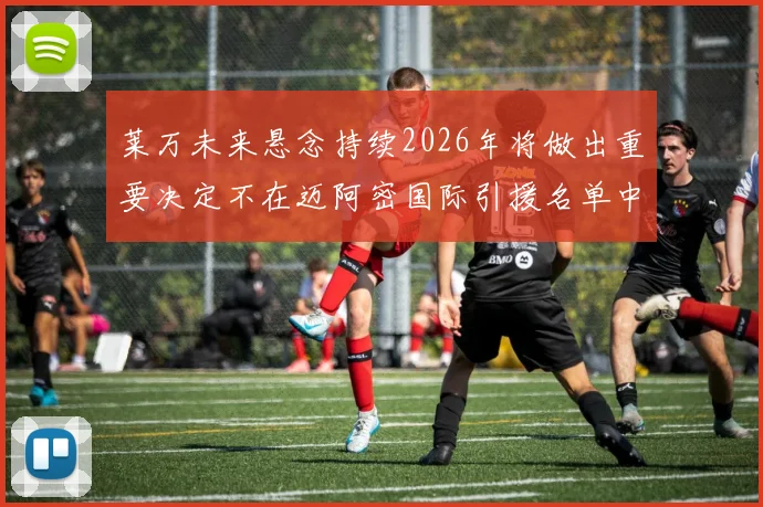 莱万未来悬念持续2026年将做出重要决定不在迈阿密国际引援名单中