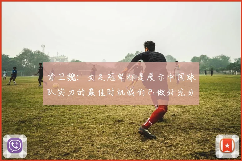常卫魏：女足冠军杯是展示中国球队实力的最佳时机我们已做好充分准备