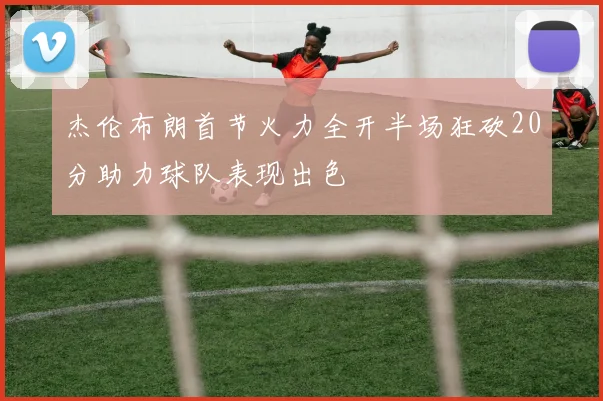 杰伦布朗首节火力全开半场狂砍20分助力球队表现出色