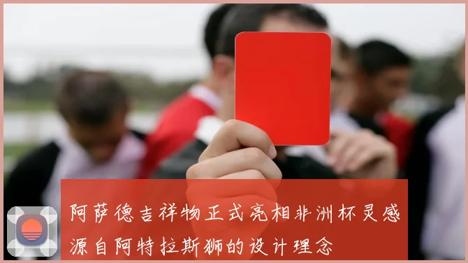 阿萨德吉祥物正式亮相非洲杯灵感源自阿特拉斯狮的设计理念