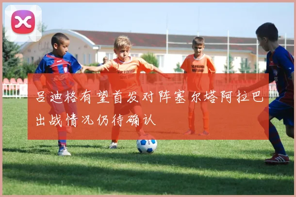 吕迪格有望首发对阵塞尔塔阿拉巴出战情况仍待确认