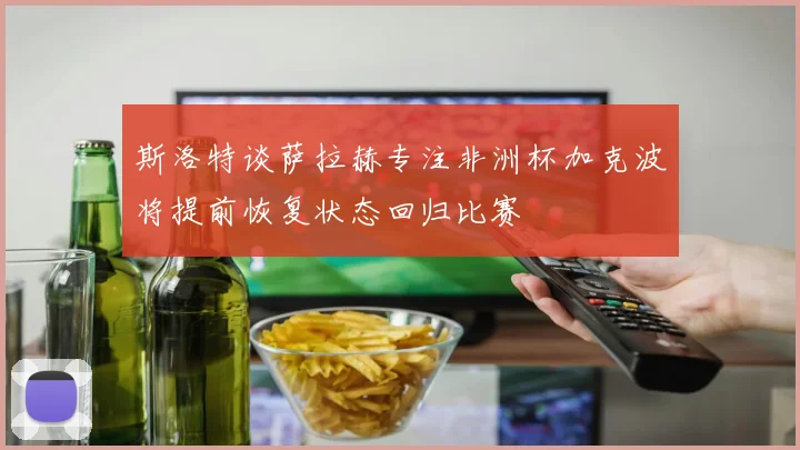 斯洛特谈萨拉赫专注非洲杯加克波将提前恢复状态回归比赛
