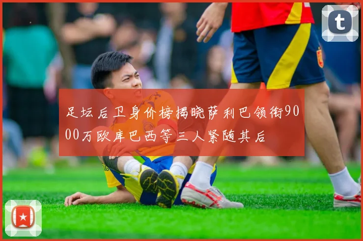 足坛后卫身价榜揭晓萨利巴领衔9000万欧库巴西等三人紧随其后