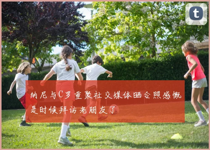 纳尼与C罗重聚社交媒体晒合照感慨是时候拜访老朋友了