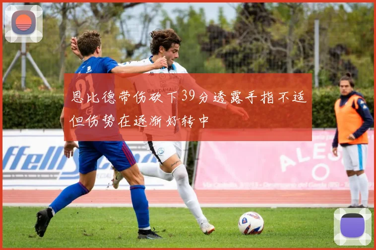 恩比德带伤砍下39分透露手指不适但伤势在逐渐好转中