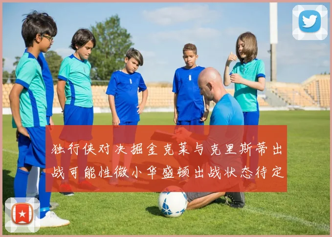 独行侠对决掘金克莱与克里斯蒂出战可能性微小华盛顿出战状态待定