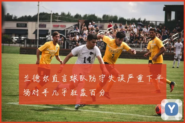 兰德尔直言球队防守失误严重下半场对手几乎狂轰百分