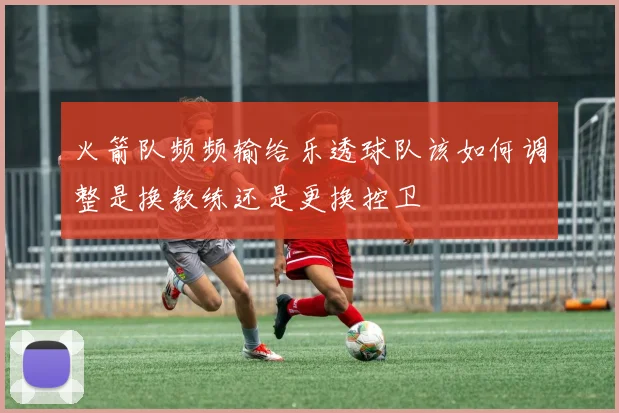 火箭队频频输给乐透球队该如何调整是换教练还是更换控卫