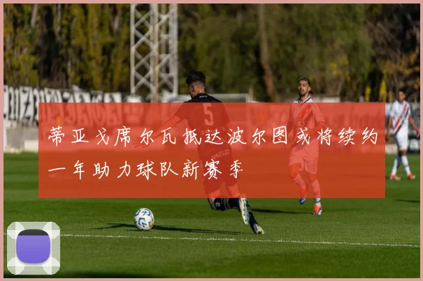 蒂亚戈席尔瓦抵达波尔图或将续约一年助力球队新赛季