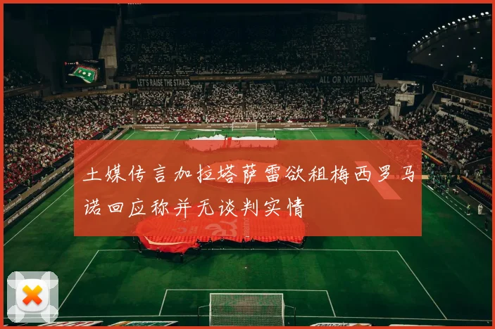 土媒传言加拉塔萨雷欲租梅西罗马诺回应称并无谈判实情