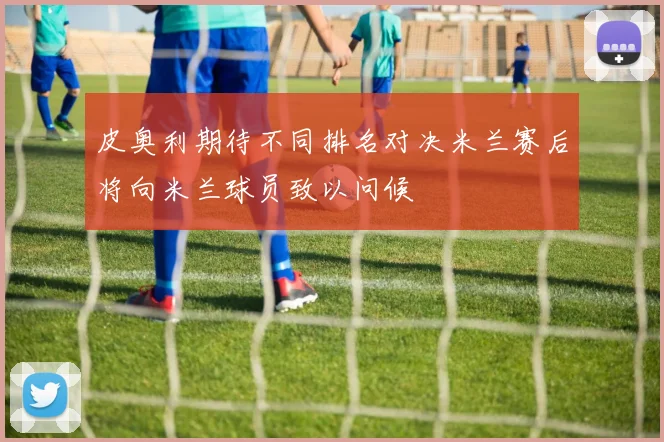 皮奥利期待不同排名对决米兰赛后将向米兰球员致以问候