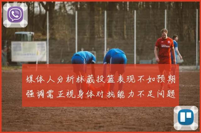 媒体人分析林葳投篮表现不如预期强调需正视身体对抗能力不足问题