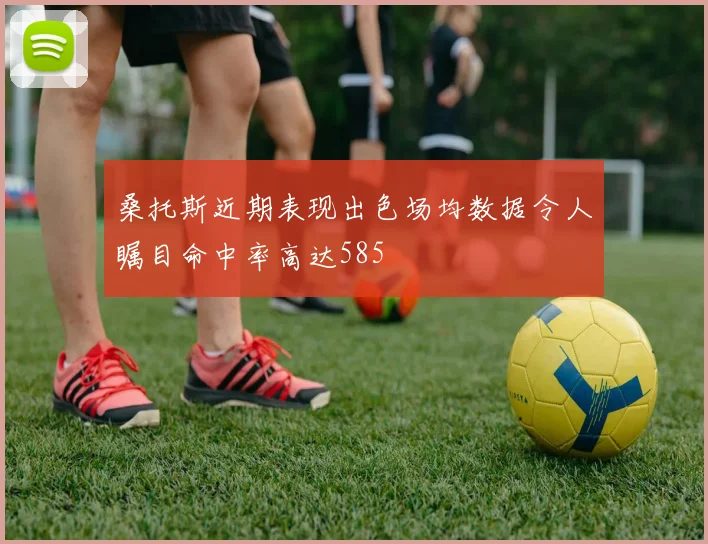 桑托斯近期表现出色场均数据令人瞩目命中率高达585
