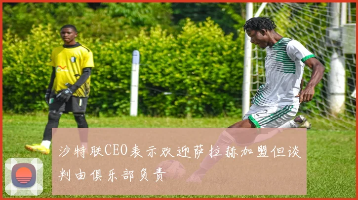 沙特联CEO表示欢迎萨拉赫加盟但谈判由俱乐部负责