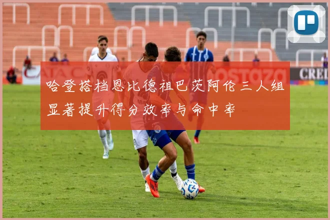 哈登搭档恩比德祖巴茨阿伦三人组显著提升得分效率与命中率